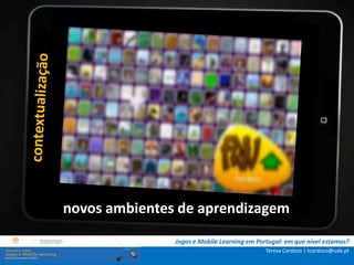 .: i   n s t r u ç õ e s :.
    . Contextualização .
.. Problema e objetivos ..
      … Metodologia …
  …. Análise de dados ….
      ….. Conclusão …..


              novos ambientes de aprendizagem
                              Jogos e Mobile Learning em Portugal: em que nível estamos?
                                                            Teresa Cardoso | tcardoso@uab.pt
 