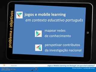 jogos e mobile learning
.: i n s t r u ç õ e scontexto educativo português
                  em :.
    . Contextualização .
.. Problema e objetivos ..   mapear redes
      … Metodologia …        de conhecimento
  …. Análise de dados ….
      ….. Conclusão …..      perspetivar contributos
                             da investigação nacional


                              Jogos e Mobile Learning em Portugal: em que nível estamos?
                                                            Teresa Cardoso | tcardoso@uab.pt
 