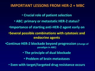 IMPORTANT LESSONS FROM HER-2 + MBC

          • Crucial role of patient selection
     • ABC: primary or metastatic HER-2 status?
  •Importance of starting anti-HER-2 agent early on
  •Several possible combinations with cytotoxic and
                   endocrine agents
•Continue HER-2 blockade beyond progression (change of
                    paradigm in ABC)

           • The principle of dual blockade
            • Problem of brain metastases
  • Even with target/targeted drug resistance occurs
 
