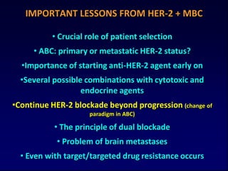 IMPORTANT LESSONS FROM HER-2 + MBC

          • Crucial role of patient selection
     • ABC: primary or metastatic HER-2 status?
  •Importance of starting anti-HER-2 agent early on
  •Several possible combinations with cytotoxic and
                   endocrine agents
•Continue HER-2 blockade beyond progression (change of
                    paradigm in ABC)

           • The principle of dual blockade
            • Problem of brain metastases
  • Even with target/targeted drug resistance occurs
 