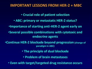 IMPORTANT LESSONS FROM HER-2 + MBC

          • Crucial role of patient selection
     • ABC: primary or metastatic HER-2 status?
  •Importance of starting anti-HER-2 agent early on
  •Several possible combinations with cytotoxic and
                   endocrine agents
•Continue HER-2 blockade beyond progression (change of
                    paradigm in ABC)

           • The principle of dual blockade
            • Problem of brain metastases
  • Even with target/targeted drug resistance occurs
 