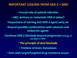 IMPORTANT LESSONS FROM HER-2 + MBC

          • Crucial role of patient selection
     • ABC: primary or metastatic HER-2 status?
  •Importance of starting anti-HER-2 agent early on
  •Several possible combinations with cytotoxic and
                   endocrine agents
•Continue HER-2 blockade beyond progression (change of
                    paradigm in ABC)

           • The principle of dual blockade
            • Problem of brain metastases
  • Even with target/targeted drug resistance occurs
 