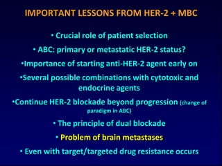 IMPORTANT LESSONS FROM HER-2 + MBC

          • Crucial role of patient selection
     • ABC: primary or metastatic HER-2 status?
  •Importance of starting anti-HER-2 agent early on
  •Several possible combinations with cytotoxic and
                   endocrine agents
•Continue HER-2 blockade beyond progression (change of
                    paradigm in ABC)

           • The principle of dual blockade
            • Problem of brain metastases
  • Even with target/targeted drug resistance occurs
 