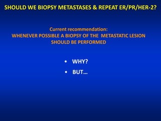 SHOULD WE BIOPSY METASTASES & REPEAT ER/PR/HER-2?


               Current recommendation:
  WHENEVER POSSIBLE A BIOPSY OF THE METASTATIC LESION
                SHOULD BE PERFORMED


                      • WHY?
                      • BUT…
 