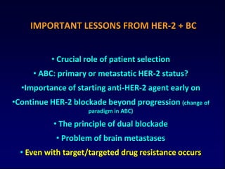 IMPORTANT LESSONS FROM HER-2 + BC


          • Crucial role of patient selection
     • ABC: primary or metastatic HER-2 status?
  •Importance of starting anti-HER-2 agent early on
•Continue HER-2 blockade beyond progression (change of
                    paradigm in ABC)

           • The principle of dual blockade
            • Problem of brain metastases
  • Even with target/targeted drug resistance occurs
 