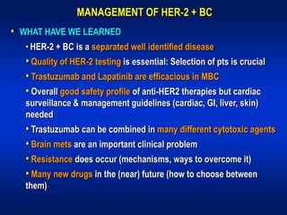 MANAGEMENT OF HER-2 + BC
• WHAT HAVE WE LEARNED
  • HER-2 + BC is a separated well identified disease
  • Quality of HER-2 testing is essential: Selection of pts is crucial
  • Trastuzumab and Lapatinib are efficacious in MBC
  • Overall good safety profile of anti-HER2 therapies but cardiac
  surveillance & management guidelines (cardiac, GI, liver, skin)
  needed
  • Trastuzumab can be combined in many different cytotoxic agents
  • Brain mets are an important clinical problem
  • Resistance does occur (mechanisms, ways to overcome it)
  • Many new drugs in the (near) future (how to choose between
  them)
 