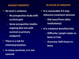 AGAINST REBIOPSY                 IN FAVOR OF REBIOPSY

• No level 1 evidence            • It is reasonable if it may
   – No prospective study with     influence treatment decision
     survival gain                  – Old cases/from other
   – Some prospective studies          institution(s)
     ongoing (but not with       • It is a balance benefits/risks
     survival as primary            – Difficulty: Lymph nodes vs.
     endpoint)                        bone or liver
• There is a risk for               – Accuracy: Soft tissue vs.
  misinterpretations                   bone
• In many countries, it is not
  covered
 