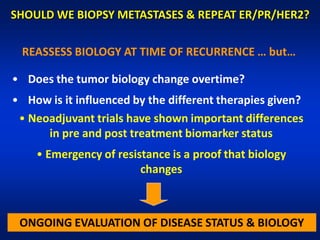 SHOULD WE BIOPSY METASTASES & REPEAT ER/PR/HER2?

 REASSESS BIOLOGY AT TIME OF RECURRENCE … but…

• Does the tumor biology change overtime?
• How is it influenced by the different therapies given?
 • Neoadjuvant trials have shown important differences
      in pre and post treatment biomarker status
    • Emergency of resistance is a proof that biology
                        changes



 ONGOING EVALUATION OF DISEASE STATUS & BIOLOGY
 