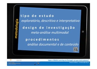 tipo de estudo
.: i n s t rexploratório, descritivo e interpretativo
             u ç õ e s :.
    . Contextualização .
              design de investigaç                          ão
.. Problema e objetivos ..
      … Metodologia …
                     meta-análise multimodal
  …. Análise de p r o c e d i m e n t o s
                 dados ….
      ….. Conclusão …..
             análise documental e de conteúdo



                             Jogos e Mobile Learning em Portugal: em que nível estamos?
                                                           Teresa Cardoso | tcardoso@uab.pt
 