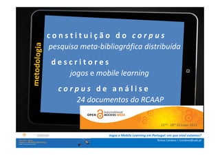 constituição do corpus
.: i n s t rpesquisa meta-bibliográfica distribuída
             u ç õ e s :.
    . Contextualização .
              descritores
.. Problema e objetivos ..
      … Metodologia …
                     jogos e mobile learning
  …. Análise de c o r p u s d e a n á l i s e
                 dados ….
      ….. Conclusão …..
                   24 documentos do RCAAP

                                                               22nd - 28th October 2012

                               Jogos e Mobile Learning em Portugal: em que nível estamos?
                                                             Teresa Cardoso | tcardoso@uab.pt
 