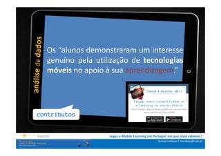 .: i  n s t r u ç õ e s :.
            Os “alunos demonstraram um interesse
    . Contextualização .pela utilização de tecnologias
            genuíno
.. Problema e objetivos ..apoio à sua aprendizagem.”
            móveis no
    … Metodologia …
 …. Análise de dados ….
                                                       [Certal & Carvalho, 2011]
                                                          ------------------
    ….. Conclusão …..
                                             Estudo sobre receptividade ao
                                              m-learning no ensino básico
                                          http://www.rcaap.pt/detail.jsp?id=oai:repositorium.
                                                    sdum.uminho.pt:1822/15940
       contributos


                             Jogos e Mobile Learning em Portugal: em que nível estamos?
                                                                  Teresa Cardoso | tcardoso@uab.pt
 