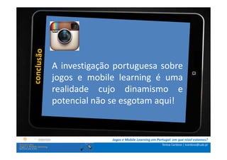 .: i   n s t r u ç õ e s :.
    . Contextualização .
.. Problema e
             A objetivos ..
                 investigação portuguesa sobre
      … Metodologia …e mobile learning é uma
             jogos
  …. Análise realidade cujo dinamismo e
              de dados ….
      ….. Conclusão …..
             potencial não se esgotam aqui!


                              Jogos e Mobile Learning em Portugal: em que nível estamos?
                                                            Teresa Cardoso | tcardoso@uab.pt
 
