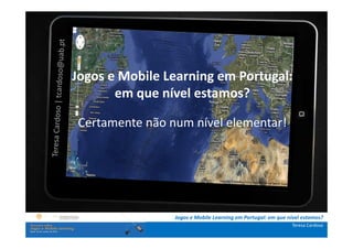 A investigação portuguesa sobre jogos e mobile
               learning
.: i   ns   t Jogos e Mobile Learning em Portugal:
              r u ç õ e s :.
    . Contextualização . que nível estamos?
                     em
.. Problema e objetivos ..
             Certamente não num nível elementar!
      … Metodologia …
  …. Análise de dados ….
      ….. Conclusão …..




                                   Jogos e Mobile Learning em Portugal: em que nível estamos?
                                                                                Teresa Cardoso
 