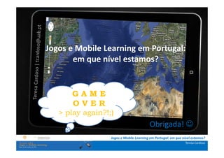A investigação portuguesa sobre jogos e mobile
               learning
.: i   ns   t Jogos e Mobile Learning em Portugal:
              r u ç õ e s :.
    . Contextualização . que nível
                     em                   estamos?
.. Problema e objetivos ..
      … Metodologia …
  …. Análise de dados ….
      ….. Conclusão ….. A M E
                     G
                      OVER
                 > play again?!;)
                                                          Obrigada! ☺
                                   Jogos e Mobile Learning em Portugal: em que nível estamos?
                                                                                Teresa Cardoso
 