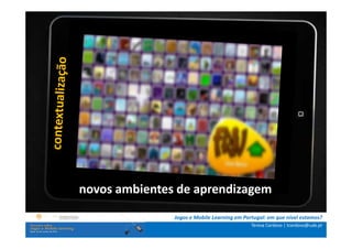 .: i   n s t r u ç õ e s :.
    . Contextualização .
.. Problema e objetivos ..
      … Metodologia …
  …. Análise de dados ….
      ….. Conclusão …..


              novos ambientes de aprendizagem
                              Jogos e Mobile Learning em Portugal: em que nível estamos?
                                                            Teresa Cardoso | tcardoso@uab.pt
 