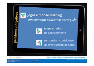 jogos e mobile learning
.: i n s t r u ç õ e scontexto educativo português
                  em :.
    . Contextualização .
.. Problema e objetivos ..   mapear redes
      … Metodologia …        de conhecimento
  …. Análise de dados ….
      ….. Conclusão …..      perspetivar contributos
                             da investigação nacional


                              Jogos e Mobile Learning em Portugal: em que nível estamos?
                                                            Teresa Cardoso | tcardoso@uab.pt
 