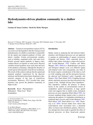 Hydrodynamics-driven plankton community in a shallow 
lake 
Luciana de Souza Cardoso Æ David da Motta Marques 
Received: 27 February 2007 / Accepted: 1 November 2007 / Published online: 27 November 2007 
 Springer Science+Business Media B.V. 2007 
Abstract Canonical correspondence analysis (CCA) 
was used to test the hypothesis that the wind-governed 
hydrodynamics of a shallow coastal lake is responsible 
for the spatial and temporal gradients of biotic and 
abiotic variables. Certain environmental variables, 
such as turbidity, suspended solids, and water level, 
formed seasonal spatial gradients in Itapeva Lake, 
southern Brazil, in response to wind action. Physical 
variables formed gradients more easily than did most 
of the plankton community, although the densities of 
certain species did respond to wind-driven oscillations. 
The results of this analysis indicate that the spatial and 
temporal gradients experienced by the physical, 
chemical, and biological descriptors displayed a char-acteristic 
property of this type of wind-driven 
environment. Moreover, CCA revealed that water 
dynamics may govern the plankton community of 
Itapeva Lake. 
Keywords Brazil  Phytoplankton  
Subtropical  Water level  Wind  
Zooplankton 
Introduction 
Studies aimed at analyzing the link between hydro-dynamics 
and biological processes are one approach 
to gaining an understanding of aquatic ecosystems 
(Legendre and Demers 1984), especially those of 
shallow lakes where wind plays a major role (Lacroix 
and Lescher-Moutoue´ 1995; Cardoso and Motta 
Marques 2003, 2004a,b,c). Hydrodynamic processes 
and biological changes occur over different spatial 
and temporal scales and, consequently, any study of 
the former requires consideration of the latter as well 
as of the sampling scale and the interaction between 
the physical and biological scales (Legendre and 
Demers 1984; Pinel-Alloul 1995). Coupling between 
abiotic and biotic processes has been discussed in the 
context of the ‘‘multiple driving forces hypothesis’’. 
This hypothesis confirms the primacy of abiotic 
factors in the models of environmental control of 
zooplankton spatial heterogeneity at large spatial 
scales and suggests that at smaller scales, biological 
processes are more important (Pinel-Alloul 1995). An 
accurate sampling design (spatial scale) is critical in 
analyzing the patterns of zooplankton distribution in 
temperate lakes (Lacroix and Lescher-Moutoue´ 1995; 
Pinel-Alloul 1995; Pinel-Alloul et al. 1999; Thack-eray 
et al. 2004). Several studies have shown that 
wind-induced water movements have a dominant 
effect on basin-scale distribution patterns. However, 
few attempts have been made to quantify the effect of 
physical processes on these broad-scale patterns 
L. de Souza Cardoso () 
Instituto de Biocieˆncias, UFRGS, Porto Alegre, RS CEP 
91501–970, Brazil 
e-mail: luciana.cardoso@ufrgs.br 
D. da Motta Marques 
Instituto de Pesquisas Hidra´ulicas, IPH-UFRGS, Cx. P. 
15029, Porto Alegre, RS CEP 91501–970, Brazil 
e-mail: dmm@iph.ufrgs.br 
123 
Aquat Ecol (2009) 43:73–84 
DOI 10.1007/s10452-007-9151-x 
 