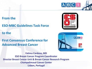 From the

ESO-MBC Guidelines Task Force

to the

First Consensus Conference for
Advanced Breast Cancer

                     Fatima Cardoso, MD
           ESO Breast Cancer Program Coordinator
Director Breast Cancer Unit & Breast Cancer Research Program
                 Champalimaud Cancer Center
                       Lisbon, Portugal
 