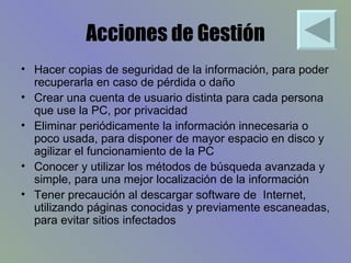 Acciones de Gestión Hacer copias de seguridad de la información, para poder recuperarla en caso de pérdida o daño Crear una cuenta de usuario distinta para cada persona que use la PC, por privacidad Eliminar periódicamente la información innecesaria o poco usada, para disponer de mayor espacio en disco y agilizar el funcionamiento de la PC Conocer y utilizar los métodos de búsqueda avanzada y simple, para una mejor localización de la información Tener precaución al descargar software de  Internet, utilizando páginas conocidas y previamente escaneadas, para evitar sitios infectados 