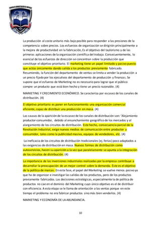 10
La producción al coste unitario más bajo posible para responder a las presiones de la
competencia sobre precios. Los esfuerzos de organización se dirigirán principalmente a
la mejora de productividad en la fabricación, Es el objetivo del taylorismo y de las
primeras aplicaciones de la organización científica del trabajo. Consecuentemente, lo
esencial de los esfuerzos de dirección se concentran sobre la producción que
constituye el objetivo prioritario. El marketing tiene un papel limitado y pasivo puesto
que actúa únicamente dando salida a los productos previamente fabricado.
Resumiendo, la función del departamento de ventas se limita a vender la producción a
un precio fijado por los ejecutivos del departamento de producción y finanzas. Se
supone que el esfuerzo de Marketing no es necesario para lograr que el público
compre un producto que está bien hecho y tiene un precio razonable. (4)
MARKETING Y CRECIMIENTO ECONÓMICO. Se caracteriza por escasez de los canales de
distribución. (4)
El objetivo prioritario es poner en funcionamiento una organización comercial
eficiente, capaz de distribuir una producción en masa. (4)
Las causas de la aparición de la escasez de los canales de distribución son: ‘Alejamiento
productor-consumidor, debido al ensanchamiento geográfico de los mercados y al
alargamiento de los circuitos de distribución. Este hecho, consecuencia parcial de la
Revolución Industrial, exige nuevos medios de comunicación entre productor y
consumidor, tales como la publicidad masiva, equipos de vendedores, etc. (4)
La ineficacia de los circuitos de distribución tradicionales (ej. ferias) poco adaptados a
las exigencias de distribución en masa. Nuevas formas de distribución como
autoservicios, hacen su aparición a la vez que paralelamente se apunta a la integración
de los circuitos de distribución. (4)
La importancia de las inversiones industriales realizadas por la empresa contribuye a
desarrollar la preocupación de un mejor control sobre la demanda. Éste es el objetivo
de la política de marcas. En esta fase, el papel del Marketing se vuelve menos pasivo ya
que ha de organizar e investigar las salidas de los productos, pero de los productos
previamente fabricados. Las decisiones estratégicas, especialmente la de política de
productos no cae en el dominio del Marketing cuyo único objetivo es el de distribuir
con eficiencia. A esta etapa se le llama de orientación a las ventas porque en este
tiempo el problema no era fabricar productos sino más bien venderlos. (4)
MARKETING Y ECONOMÍA DE LA ABUNDANCIA.
 
