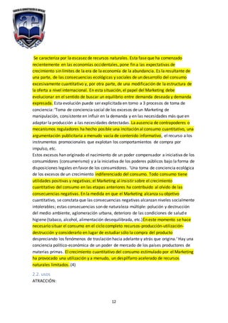 12
Se caracteriza por la escasez de recursos naturales. Esta fase que ha comenzado
recientemente en las economías occidentales, pone fin a las expectativas de
crecimiento sin límites de la era de la economía de la abundancia. Es la resultante de
una parte, de las consecuencias ecológicas y sociales de un desarrollo del consumo
excesivamente cuantitativo y, por otra parte, de una modificación de la estructura de
la oferta a nivel internacional. En esta situación, el papel del Marketing debe
evolucionar en el sentido de buscar un equilibrio entre demanda deseada y demanda
expresada. Esta evolución puede ser explicitada en torno a 3 procesos de toma de
conciencia: ‘Toma de conciencia social de los excesos de un Marketing de
manipulación, consistente en influir en la demanda y en las necesidades más que en
adaptar la producción a las necesidades detectadas. La ausencia de contrapoderes o
mecanismos reguladores ha hecho posible una incitación al consumo cuantitativo, una
argumentación publicitaria a menudo vacía de contenido informativo, el recurso a los
instrumentos promocionales que explotan los comportamientos de compra por
impulso, etc.
Estos excesos han originado el nacimiento de un poder compensador a iniciativa de los
consumidores (consumerismo) y a la iniciativa de los poderes públicos bajo la forma de
disposiciones legales en favor de los consumidores. ‘Una toma de conciencia ecológica
de los excesos de un crecimiento indiferenciado del consumo. Todo consumo tiene
utilidades positivas y negativas; el Marketing al insistir sobre el crecimiento
cuantitativo del consumo en las etapas anteriores ha contribuido al olvido de las
consecuencias negativas. En la medida en que el Marketing alcanza su objetivo
cuantitativo, se constata que las consecuencias negativas alcanzan niveles socialmente
intolerables; estas consecuencias son de naturaleza múltiple: polución y destrucción
del medio ambiente, aglomeración urbana, deterioro de las condiciones de salud e
higiene (tabaco, alcohol, alimentación desequilibrada, etc.)En este momento se hace
necesario situar el consumo en el ciclo completo recursos-producción-utilización-
destrucción y considerarlo en lugar de estudiar sólo la compra del producto
despreciando los fenómenos de traslación hacia adelante y atrás que origina.‘ Hay una
conciencia político-económica de un poder de mercado de los países productores de
materias primas. El crecimiento cuantitativo del consumo estimulado por el Marketing
ha provocado una utilización y a menudo, un despilfarro acelerado de recursos
naturales limitados. (4)
2.2. usos
ATRACCIÓN:
 