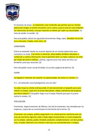 13
Al momento de atraer, es importante crear contenido que permita que tus clientes
potenciales tengan un primer encuentro con tu marca y que en este no sean evidentes
tus intenciones de venta, sino que muestres tu interés por suplir sus necesidades. Se
trata de vender sin vender. (5)
Para esto podrás utilizar las siguientes herramientas: Blogs, tipos, llamados a la acción
en tu sitio web, E-books, entre otras. (5)
CONVERSIÓN
Este es el momento donde los usuarios dejarán de ser clientes potenciales para
convertirse en leads. Si ya tienes su atención, ahora podrás brindarle obsequios a
cambio de su valiosa información, esto te permitirá tener un mejor contacto con ellos
por medio de email o teléfono, además, lograrás tener más datos de ellos y así
brindarles justo que necesitan. (5)
Para ello podrás hacer uso de llamados a la acción y páginas de destino. (5)
CIERRE
Ha llegado el momento de convertir las oportunidades de ventas en clientes. (5)
Y sí… ¡el contenido será el protagonista una vez más!
Ya sabes lo que tu cliente está buscando, él solo necesita dar un pequeño paso para
realizar la compra, ¿qué tal si le envías descuentos, vídeos o beneficios del producto
que desea adquirir? Esto podría llegar a ser el toque faltante para que el usuario
realice la compra. (5)
FIDELIZACIÓN
Finalmente, llegó el momento de fidelizar. Uno de los momentos más olvidados por las
empresas, a pesar de ser esencial para el crecimiento de la misma. (5)
Al terminar una compra, podrías preguntarle a tu cliente qué tan satisfecho está con
esta, de esta forma lograrías saber si hubo algún inconveniente o si está complacido
con la compra; además, podrás brindarle productos complementarios con descuentos,
esto, sin duda, fidelizará a tus clientes y hará que sus recomendaciones a amigos,
 
