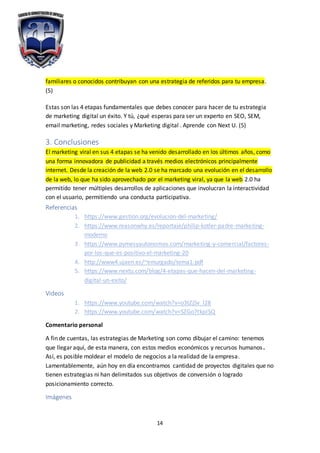 14
familiares o conocidos contribuyan con una estrategia de referidos para tu empresa.
(5)
Estas son las 4 etapas fundamentales que debes conocer para hacer de tu estrategia
de marketing digital un éxito. Y tú, ¿qué esperas para ser un experto en SEO, SEM,
email marketing, redes sociales y Marketing digital . Aprende con Next U. (5)
3. Conclusiones
El marketing viral en sus 4 etapas se ha venido desarrollado en los últimos años, como
una forma innovadora de publicidad a través medios electrónicos principalmente
internet. Desde la creación de la web 2.0 se ha marcado una evolución en el desarrollo
de la web, lo que ha sido aprovechado por el marketing viral, ya que la web 2.0 ha
permitido tener múltiples desarrollos de aplicaciones que involucran la interactividad
con el usuario, permitiendo una conducta participativa.
Referencias
1. https://www.gestion.org/evolucion-del-marketing/
2. https://www.reasonwhy.es/reportaje/philip-kotler-padre-marketing-
moderno
3. https://www.pymesyautonomos.com/marketing-y-comercial/factores-
por-los-que-es-positivo-el-marketing-20
4. http://www4.ujaen.es/~emurgado/tema1.pdf
5. https://www.nextu.com/blog/4-etapas-que-hacen-del-marketing-
digital-un-exito/
Videos
1. https://www.youtube.com/watch?v=o3tZjSv_l28
2. https://www.youtube.com/watch?v=SZGo7tkpJSQ
Comentario personal
A fin de cuentas, las estrategias de Marketing son como dibujar el camino: tenemos
que llegar aquí, de esta manera, con estos medios económicos y recursos humanos.
Así, es posible moldear el modelo de negocios a la realidad de la empresa.
Lamentablemente, aún hoy en día encontramos cantidad de proyectos digitales que no
tienen estrategias ni han delimitados sus objetivos de conversión o logrado
posicionamiento correcto.
Imágenes
 