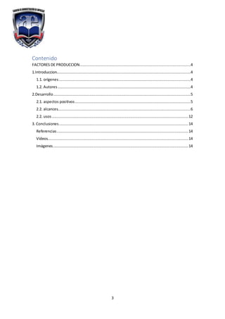3
Contenido
FACTORES DE PRODUCCION..................................................................................................4
1.Introduccion......................................................................................................................4
1.1. orígenes ....................................................................................................................4
1.2. Autores .....................................................................................................................4
2.Desarrollo.........................................................................................................................5
2.1. aspectos positivos......................................................................................................5
2.2. alcances.....................................................................................................................6
2.2. usos ........................................................................................................................12
3. Conclusiones..................................................................................................................14
Referencias....................................................................................................................14
Videos............................................................................................................................14
Imágenes.......................................................................................................................14
 