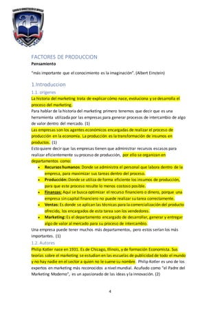 4
FACTORES DE PRODUCCION
Pensamiento
“más importante que el conocimiento es la imaginación”. (Albert Einstein)
1.Introduccion
1.1. orígenes
La historia del marketing trata de explicar cómo nace, evoluciona y se desarrolla el
proceso del marketing.
Para hablar de la historia del marketing primero tenemos que decir que es una
herramienta utilizada por las empresas para generar procesos de intercambio de algo
de valor dentro del mercado. (1)
Las empresas son los agentes económicos encargadas de realizar el proceso de
producción en la economía. La producción es la transformación de insumos en
productos. (1)
Esto quiere decir que las empresas tienen que administrar recursos escasos para
realizar eficientemente su proceso de producción, por ello se organizan en
departamentos como:
 Recursos humanos: Donde se administra el personal que labora dentro de la
empresa, para maximizar sus tareas dentro del proceso.
 Producción: Donde se utiliza de forma eficiente los insumos de producción,
para que este proceso resulte lo menos costoso posible.
 Finanzas: Aquí se busca optimizar el recurso financiero o dinero, porque una
empresa sin capital financiero no puede realizar su tarea correctamente.
 Ventas: Es donde se aplican las técnicas para la comercialización del producto
ofrecido, los encargados de esta tarea son los vendedores.
 Marketing: Es el departamento encargado de desarrollar, generar y entregar
algo de valor al mercado para su proceso de intercambio.
Una empresa puede tener muchos más departamentos, pero estos serían los más
importantes. (1)
1.2. Autores
Philip Kotler nace en 1931. Es de Chicago, Illinois, y de formación Economista. Sus
teorías sobre el marketing se estudian en las escuelas de publicidad de todo el mundo
y no hay nadie en el sector a quien no le suene su nombre. Philip Kotler es uno de los
expertos en marketing más reconocidos a nivel mundial. Acuñado como "el Padre del
Marketing Moderno", es un apasionado de las ideas y la innovación. (2)
 