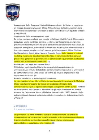 5
Los padres de Kotler llegaron a Estados Unidos procedentes de Rusia y se conocieron
en Chicago. Se casaron y tuvieron 3 hijos. Philip, el mayor de los tres, nació en plena
Gran Depresión económica y creció con la idea de convertirse en un reputado contable
y abogado. (2)
Los padres de Kotler eran emigrantes rusos
De hecho, consiguió una beca para estudiar en la Universidad DePaul de Chicago, pero
después de un año cambió de opinión y se interesó por la economía, siempre más
próximo al lado del keynesianismo que al de las teorías del capitalismo más salvaje. Lo
aceptaron en negativas, el Máster de la Universidad de Chicago sin tener el título de la
licenciatura y pudo estudiar con los 3 premios Nobel de economía Milton Friedman,
Paul Samuelson y Robert Solow. Según el Financiar Times, Kotler ha dado el salto del
marketing meramente basado en las ventas hacia el marketing entendido como un
proceso más general en el que interviene la comunicación y que también puede ser de
utilidad para actividades no comerciales. (2)
Philip Kotler: Una trayectoria llena de éxitos
Philip Kotler, que introdujo el Marketing como disciplina académica en las
universidades, es el titular de la Cátedra de Marketing Internacional de la Universidad
de Northwestern desde 1988, uno de los centros de estudios empresariales más
importantes del mundo. (2)
Kotler ha introducido el Marketing en la universidad
Ha sido elegido el primer líder en Marketing por la Asociación Americana de Marketing
(AMA) y es el primer experto del mundo en la práctica estratégica de la
comercialización, según la organización europea Management Centre Europa. También
recibió el premio "Paul Converse" de la AMA y el galardón al vendedor del año que
entregan los Ejecutivos de Ventas y Marketing internacionales (SMEI). Además, Kotler
es Doctor Honoris Causa de varias Universidades. Entre ellas, las de Estocolmo, Zúrich
y Viena. (2)
2.Desarrollo
2.1. aspectos positivos
La aparición de las redes sociales ha supuesto una revolución en las formas de
comportamiento de las personas, eso afecta también al desarrollo empresarial porque
la generalización de uso de estas nuevas formas de relación ofrece nuevas
oportunidades en su aplicación a los negocios. (3)
 