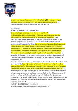 6
Un claro ejemplo de ello es la aparición del marketing 2.0 y, cada vez más, las
empresas utilizan estas aplicaciones para reforzar y ampliar su mercado, su
posicionamiento, su comunicación con el mercado, etc. (3)
2.2. alcances
MARKETING Y LA REVOLUCIÓN INDUSTRIAL
Se caracteriza por la escasez de medios de producción. (4)
El objetivo prioritario de las empresas es organizar la actividad de producción
insistiendo en la explotación eficiente de sus medios de producción. Tres
preocupaciones tienen las empresas en esta época: Alcanzar una dimensión que
permita una producción en masa a fin de satisfacer una demanda que excede
generalmente la capacidad de oferta. Las inversiones realizadas serán principalmente
para ampliar la capacidad de producción en las que la actuación del ingeniero es
preponderante. ‘Conseguir los recursos materiales e inmateriales necesarios para la
realización de la actividad de producción. Esto supone específicamente medios
financieros y estructuras adaptadas a la importancia de los medios requeridos. La
actuación del financiero es particularmente importante también. ‘La producción al
coste unitario más bajo posible para responder a las presiones de la competencia
sobre precios. (4)
Los esfuerzos de organización se dirigirán principalmente a la mejora de productividad
en la fabricación, Es el objetivo del taylorismo y de las primeras aplicaciones de la
organización científica del trabajo. Consecuentemente, lo esencial de los esfuerzos de
dirección se concentran sobre la producción que constituye el objetivo prioritario. El
marketing tiene un papel limitado y pasivo puesto que actúa únicamente dando salida
a los productos previamente fabricado. Resumiendo, la función del departamento de
ventas se limita a vender la producción a un precio fijado por los ejecutivos del
departamento de producción y finanzas. Se supone que el esfuerzo de Marketing no es
necesario para lograr que el público compre un producto que está bien hecho y tiene
un precio razonable. (4)
MARKETING Y CRECIMIENTO ECONÓMICO
Se caracteriza por escasez de los canales de distribución. (4)
 