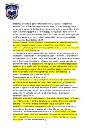7
El objetivo prioritario es poner en funcionamiento una organización comercial
eficiente, capaz de distribuir una producción en masa. Las causas de la aparición de la
escasez de los canales de distribución son: Alejamiento productor-consumidor, debido
al ensanchamiento geográfico de los mercados y al alargamiento de los circuitos de
distribución. Este hecho, consecuencia parcial de la Revolución Industrial, exige nuevos
medios de comunicación entre productor y consumidor, tales como la publicidad
masiva, equipos de vendedores, etc. (4)
La ineficacia de los circuitos de distribución tradicionales (ej. ferias) poco adaptados a
las exigencias de distribución en masa. Nuevas formas de distribución como
autoservicios, hacen su aparición a la vez que paralelamente se apunta a la integración
de los circuitos de distribución. (4)
La importancia de las inversiones industriales realizadas por la empresa contribuye a
desarrollar la preocupación de un mejor control sobre la demanda. Éste es el objetivo
de la política de marcas. En esta fase, el papel del Marketing se vuelve menos pasivo ya
que ha de organizar e investigar las salidas de los productos, pero de los productos
previamente fabricados. Las decisiones estratégicas, especialmente la de política de
productos no cae en el dominio del Marketing cuyo único objetivo es el de distribuir
con eficiencia. A esta etapa se le llama de orientación a las ventas porque en este
tiempo el problema no era fabricar productos sino más bien venderlos. (4)
MARKETING Y ECONOMÍA DE LA ABUNDANCIA
Se caracteriza por escasez de demanda. (4)
Hay escasez de demanda porque los objetivos principales de la fase de crecimiento
económico han sido alcanzados; esta nueva forma de escasez se manifiesta por 3
modificaciones profundas de las características del mercado: La oferta tiende a
exceder la capacidad de absorción del mercado de bienes básicos. En efecto, en este
estadio del desarrollo económico, las necesidades más evidentes tienden a estar
satisfechas, y el núcleo del mercado no está en condiciones de asegurar un
rendimiento adecuado. (4)
Habiéndose alcanzado la satisfacción de las necesidades más esenciales y, desde luego,
más evidentes, el deseo tiende a reemplazar a la necesidad. El elemento motor del
consumo se vuelve más difícil de desentrañar, porque lo envuelven valores
psicológicos más complejos, inestables y variados. Se puede intentar esquematizar
esta evolución diciendo que el objetivo del nivel de vida, que es un objetivo
cuantitativo, al que corresponde la satisfacción de las necesidades de base, tiende
cada vez más a ceder frente a un objetivo más cualitativo, que se podría calificar de
objetivo de estilo de vida al que corresponden necesidades psicológicas, sociales y
culturales de naturaleza menos evidente. (4)
 