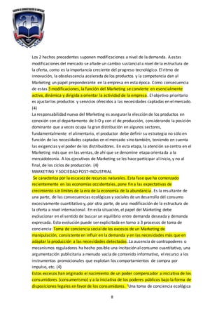 8
Los 2 hechos precedentes suponen modificaciones a nivel de la demanda. A estas
modificaciones del mercado se añade un cambio sustancial a nivel de la estructura de
la oferta, como es la importancia creciente del progreso tecnológico. El ritmo de
innovación, la obsolescencia acelerada de los productos y la competencia dan al
Marketing un papel preponderante en la empresa en esta época. Como consecuencia
de estas 3 modificaciones, la función del Marketing se convierte en esencialmente
activa, dinámica y dirigida a orientar la actividad de la empresa. El objetivo prioritario
es ajustar los productos y servicios ofrecidos a las necesidades captadas en el mercado.
(4)
La responsabilidad nueva del Marketing es asegurar la elección de los productos en
conexión con el departamento de I+D y con el de producción, considerando la posición
dominante que a veces ocupa la gran distribución en algunos sectores,
fundamentalmente el alimentario, el productor debe definir su estrategia no sólo en
función de las necesidades captadas en el mercado sino también, teniendo en cuenta
las exigencias y el poder de los distribuidores. En esta etapa, la atención se centra en el
Marketing más que en las ventas, de ahí que se denomine etapa orientada a la
mercadotecnia. A los ejecutivos de Marketing se les hace participar al inicio, y no al
final, de los ciclos de producción. (4)
MARKETING Y SOCIEDAD POST-INDUSTRIAL
Se caracteriza por la escasez de recursos naturales. Esta fase que ha comenzado
recientemente en las economías occidentales, pone fin a las expectativas de
crecimiento sin límites de la era de la economía de la abundancia. Es la resultante de
una parte, de las consecuencias ecológicas y sociales de un desarrollo del consumo
excesivamente cuantitativo y, por otra parte, de una modificación de la estructura de
la oferta a nivel internacional. En esta situación, el papel del Marketing debe
evolucionar en el sentido de buscar un equilibrio entre demanda deseada y demanda
expresada. Esta evolución puede ser explicitada en torno a 3 procesos de toma de
conciencia: Toma de conciencia social de los excesos de un Marketing de
manipulación, consistente en influir en la demanda y en las necesidades más que en
adaptar la producción a las necesidades detectadas. La ausencia de contrapoderes o
mecanismos reguladores ha hecho posible una incitación al consumo cuantitativo, una
argumentación publicitaria a menudo vacía de contenido informativo, el recurso a los
instrumentos promocionales que explotan los comportamientos de compra por
impulso, etc. (4)
Estos excesos han originado el nacimiento de un poder compensador a iniciativa de los
consumidores (consumerismo) y a la iniciativa de los poderes públicos bajo la forma de
disposiciones legales en favor de los consumidores. ‘Una toma de conciencia ecológica
 