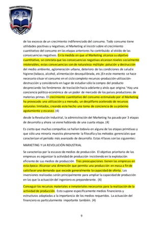 9
de los excesos de un crecimiento indiferenciado del consumo. Todo consumo tiene
utilidades positivas y negativas; el Marketing al insistir sobre el crecimiento
cuantitativo del consumo en las etapas anteriores ha contribuido al olvido de las
consecuencias negativas. En la medida en que el Marketing alcanza su objetivo
cuantitativo, se constata que las consecuencias negativas alcanzan niveles socialmente
intolerables; estas consecuencias son de naturaleza múltiple: polución y destrucción
del medio ambiente, aglomeración urbana, deterioro de las condiciones de salud e
higiene (tabaco, alcohol, alimentación desequilibrada, etc.)En este momento se hace
necesario situar el consumo en el ciclo completo recursos-producción-utilización-
destrucción y considerarlo en lugar de estudiar sólo la compra del producto
despreciando los fenómenos de traslación hacia adelante y atrás que origina.‘ Hay una
conciencia político-económica de un poder de mercado de los países productores de
materias primas. El crecimiento cuantitativo del consumo estimulado por el Marketing
ha provocado una utilización y a menudo, un despilfarro acelerado de recursos
naturales limitados, creando este hecho una toma de conciencia de su próximo
agotamiento y escasez. (4)
desde la Revolución Industrial, la administración del Marketing ha pasado por 3 etapas
de desarrollo y ahora se viene hablando de una cuarta etapa. (4)
Es cierto que muchas compañías se hallan todavía en alguna de las etapas primitivas y
que sólo una minoría muestra plenamente la filosofía y los métodos gerenciales que
caracterizan el período más avanzado de desarrollo. Estas 4 fases son las siguientes:
MARKETING Y LA REVOLUCIÓN INDUSTRIAL
Se caracteriza por la escasez de medios de producción. El objetivo prioritario de las
empresas es organizar la actividad de producción insistiendo en la explotación
eficiente de sus medios de producción. Tres preocupaciones tienen las empresas en
esta época: Alcanzar una dimensión que permita una producción en masa a fin de
satisfacer una demanda que excede generalmente la capacidad de oferta. Las
inversiones realizadas serán principalmente para ampliar la capacidad de producción
en las que la actuación del ingeniero es preponderante. (4)
Conseguir los recursos materiales e inmateriales necesarios para la realización de la
actividad de producción. Esto supone específicamente medios financieros y
estructuras adaptadas a la importancia de los medios requeridos. La actuación del
financiero es particularmente importante también. (4)
 