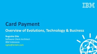 Card Payment
Overview of Evolutions, Technology & Business
Nugroho Gito
Software Client Architect
IBM Indonesia
ngito@id.ibm.com
 