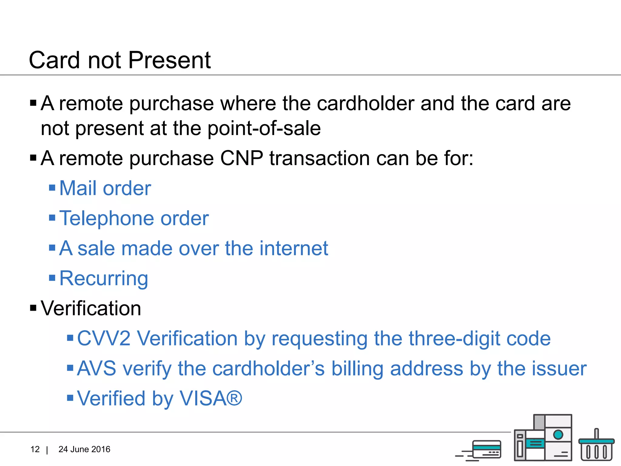 |
Card not Present
24 June 201612
A remote purchase where the cardholder and the card are
not present at the point-of-sale
A remote purchase CNP transaction can be for:
Mail order
Telephone order
A sale made over the internet
Recurring
Verification
CVV2 Verification by requesting the three-digit code
AVS verify the cardholder’s billing address by the issuer
Verified by VISA®
 