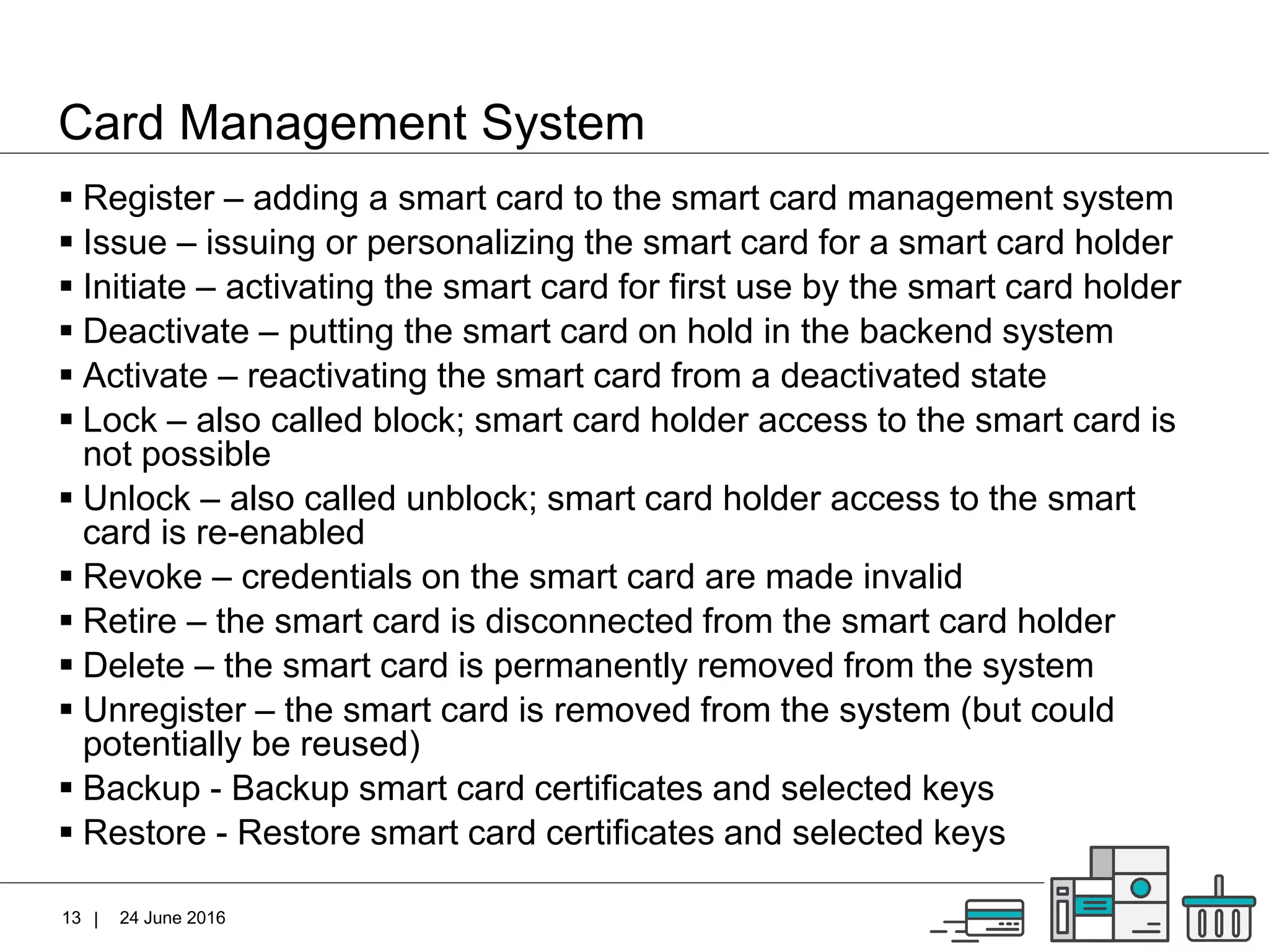 |
Card Management System
24 June 201613
 Register – adding a smart card to the smart card management system
 Issue – issuing or personalizing the smart card for a smart card holder
 Initiate – activating the smart card for first use by the smart card holder
 Deactivate – putting the smart card on hold in the backend system
 Activate – reactivating the smart card from a deactivated state
 Lock – also called block; smart card holder access to the smart card is
not possible
 Unlock – also called unblock; smart card holder access to the smart
card is re-enabled
 Revoke – credentials on the smart card are made invalid
 Retire – the smart card is disconnected from the smart card holder
 Delete – the smart card is permanently removed from the system
 Unregister – the smart card is removed from the system (but could
potentially be reused)
 Backup - Backup smart card certificates and selected keys
 Restore - Restore smart card certificates and selected keys
 