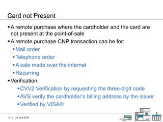 |
Card not Present
24 June 201612
A remote purchase where the cardholder and the card are
not present at the point-of-sale
A remote purchase CNP transaction can be for:
Mail order
Telephone order
A sale made over the internet
Recurring
Verification
CVV2 Verification by requesting the three-digit code
AVS verify the cardholder’s billing address by the issuer
Verified by VISA®
 