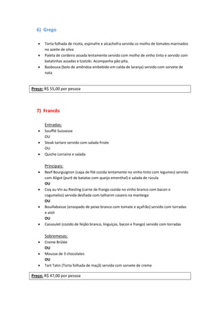 6) Grego
 Torta folhada de ricota, espinafre e alcachofra servida co molho de tomates marinados
no azeite de oliva
 Paleta de cordeiro assada lentamente servido com molho de vinho tinto e servido com
batatinhas assadas e tzatziki. Acompanha pão pita.
 Basbousa (bolo de amêndoa embebido em calda de laranja) servido com sorvete de
nata
Preço: R$ 55,00 por pessoa
7) Francês
Entradas:
 Soufflé Suissesse
OU
 Steak tartare servido com salada frisée
OU
 Quiche Lorraine e salada
Principais:
 Beef Bourguignon (capa de filé cozida lentamente no vinho tinto com legumes) servido
com Aligot (purê de batatas com queijo ementhal) e salada de rúcula
OU
 Coq au Vin au Riesling (carne de frango cozida no vinho branco com bacon e
cogumelos) servida desfiada com talharim caseiro na manteiga
OU
 Bouillabaisse (ensopado de peixe branco com tomate e açafrão) servido com torradas
e aioli
OU
 Cassoulet (cozido de feijão branco, linguiças, bacon e frango) servido com torradas
Sobremesas:
 Creme Brûlée
OU
 Mousse de 3 chocolates
OU
 Tart Tatin (Torta folhada de maçã) servida com sorvete de creme
Preço: R$ 47,00 por pessoa
 