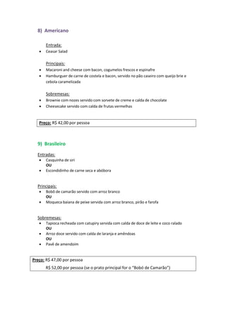 8) Americano
Entrada:
 Ceasar Salad
Principais:
 Macaroni and cheese com bacon, cogumelos frescos e espinafre
 Hamburguer de carne de costela e bacon, servido no pão caseiro com queijo brie e
cebola caramelizada
Sobremesas:
 Brownie com nozes servido com sorvete de creme e calda de chocolate
 Cheesecake servido com calda de frutas vermelhas
Preço: R$ 42,00 por pessoa
9) Brasileiro
Entradas:
 Casquinha de siri
OU
 Escondidinho de carne seca e abóbora
Principais:
 Bobô de camarão servido com arroz branco
OU
 Moqueca baiana de peixe servida com arroz branco, pirão e farofa
Sobremesas:
 Tapioca recheada com catupiry servida com calda de doce de leite e coco ralado
OU
 Arroz doce servido com calda de laranja e amêndoas
OU
 Pavê de amendoim
Preço: R$ 47,00 por pessoa
R$ 52,00 por pessoa (se o prato principal for o “Bobó de Camarão”)
 