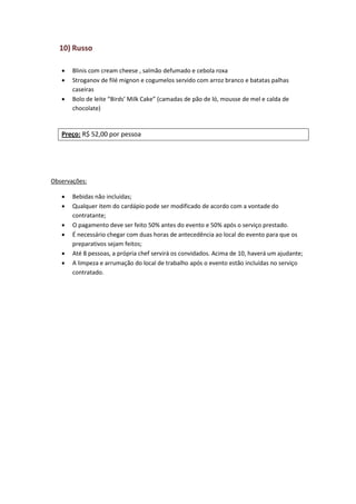 10) Russo
 Blinis com cream cheese , salmão defumado e cebola roxa
 Stroganov de filé mignon e cogumelos servido com arroz branco e batatas palhas
caseiras
 Bolo de leite “Birds’ Milk Cake” (camadas de pão de ló, mousse de mel e calda de
chocolate)
Preço: R$ 52,00 por pessoa
Observações:
 Bebidas não incluídas;
 Qualquer item do cardápio pode ser modificado de acordo com a vontade do
contratante;
 O pagamento deve ser feito 50% antes do evento e 50% após o serviço prestado.
 É necessário chegar com duas horas de antecedência ao local do evento para que os
preparativos sejam feitos;
 Até 8 pessoas, a própria chef servirá os convidados. Acima de 10, haverá um ajudante;
 A limpeza e arrumação do local de trabalho após o evento estão incluídas no serviço
contratado.
 