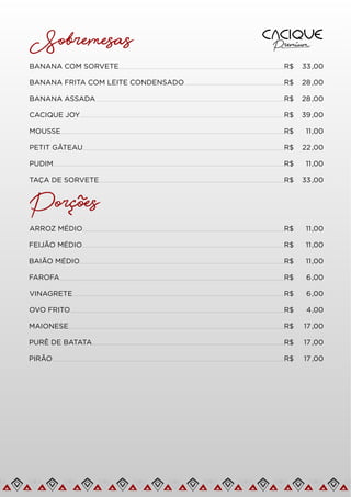 Sobremesas
BANANA COM SORVETE R$ 33,00
BANANA FRITA COM LEITE CONDENSADO R$ 28 ,00
BANANA ASSADA R$ 28 ,00
CACIQUE JOY R$ 39,00
MOUSSE R$ 11,00
PETIT GÂTEAU R$ 22,00
PUDIM R$ 11,00
TAÇA DE SORVETE R$ 33,00
Porcoes
~
~
ARROZ MÉDIO R$ 11,00
FEIJÃO MÉDIO R$ 11,00
BAIÃO MÉDIO R$ 11,00
FAROFA R$ 6,00
VINAGRETE R$ 6,00
R$ 4,00
OVO FRITO
MAIONESE R$ 17 ,00
PURÊ DE BATATA R$ 17 ,00
PIRÃO R$ 17 ,00
 