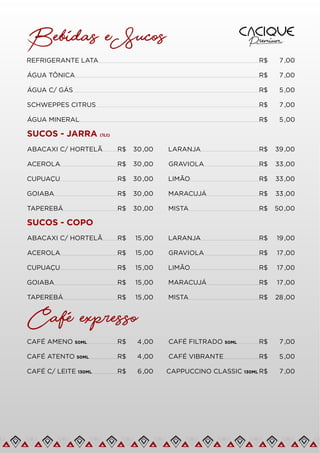 Bebidas e Sucos
REFRIGERANTE LATA R$ 7 ,00
ÁGUA TÔNICA R$ 7 ,00
ÁGUA C/ GÁS R$ 5 ,00
SCHWEPPES CITRUS R$ 7 ,00
ÁGUA MINERAL R$ 5 ,00
ABACAXI C/ HORTELÃ R$ 39,00
ACEROLA R$ 33,00
CUPUAÇU R$ 33,00
GOIABA R$ 33,00
TAPEREBÁ R$ 50,00
SUCOS - JARRA (1Lt)
R$ 30,00
R$ 30,00
R$ 30,00
R$ 30,00
R$ 30,00 LARANJA
GRAVIOLA
LIMÃO
MARACUJÁ
MISTA
ABACAXI C/ HORTELÃ R$ 19,00
ACEROLA R$ 17 ,00
CUPUAÇU R$ 17 ,00
GOIABA R$ 17 ,00
TAPEREBÁ R$ 28 ,00
SUCOS - COPO
R$ 15 ,00
R$ 15 ,00
R$ 15 ,00
R$ 15 ,00
R$ 15 ,00 LARANJA
GRAVIOLA
LIMÃO
MARACUJÁ
MISTA
Cafe expresso
CAFÉ AMENO 50ML R$ 7 ,00
CAFÉ ATENTO 50ML R$ 5 ,00
CAFÉ C/ LEITE 130ML R$ 7 ,00
R$ 6,00
R$ 4 ,00
R$ 4 ,00 CAFÉ FILTRADO 50ML
CAFÉ VIBRANTE
CAPPUCCINO CLASSIC 130ML
 