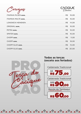 Cervejas
ITAIPAVA PILSEN 600ML R$ 16,00
ITAIPAVA MALTE 600ML R$ 16,00
LONGNECK HEINEKEN R$ 14 ,00
ORIGINAL 600ML R$ 16,00
PETRA 600ML R$ 16,00
SPATEN 600ML R$ 16,00
CHOPP 300ML R$ 11,00
CHOPP 530ML R$ 18 ,00
CHOPP SUJO 300ML R$ 15 ,00
CHOPP SUJO 530ML R$ 20,00
Todas as terças
(exceto aos feriados)
75,00
R$
ÇÃO
Terca do
Cacique
~
Caldeirada Tradicional
90,00
R$
Caldeirada Tradicional
60,00
R$
Banda de Tambaqui
+ FAROFA DE BANANA
 
