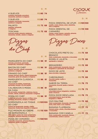 PIZZA ORIENTAL DE ATUM
(azeite, cream cheese, atum, cebolinha,
tarê e orégano)
R$ 100
105
M
G
G
R$ 74
4 QUEIJOS
(catupiry, parmesão, provoloni,
mussarela, azeitona e orégano)
3 QUEIJOS
(catupiry, parmesão, mussarela,
azeitona e orégano)
PALMITO
(palmito, mussarela
e orégano)
TOSCANA
(toscana moída, pimenta calabresa,
mussarela, tomate, cebola e orégano)
80
R$ 74
80
R$ 68
73
R$ 68
73
M
Pizzas
do Chef G
91
MARGUERITA DO CHEF
(tomate, provolone, parmesão,
manjericão, mussarela e orégano)
96
M
BACON DO CHEF
(bacon, brócolis, cebola, mussarela,
azeitona e orégano)
FRANGO DO CHEF
(frango toscana, bacon, cebola temperada,
mussarela, gotas de catupiry e orégano)
MARGUERITA CLÁSSICA
DO CHEF
(mussarela de búfalo, manjericão,
parmesão, tomate e ﬁo de azeite)
CALABACON À MODA
DA CASA
(ﬁo de azeite, manjericão, calabresa, bacon,
tomate, cebola, azeitona, mussarela e orégano)
MODA DO CHEF
(calabresa, presunto, bacon, ervilhas, ovos,
azeitona, mussarela, catupiry e orégano)
GORGONZOLA AO TOQUE
DO CHEF
(creme de gorgonzola, tomate, coalho,
mussarela, manjericão, biquinho e orégano)
FILÉ MIGNON AO CREME
DE GORGONZOLA
(ﬁlé mignon, gotas de creme gorgonzola,
mussarela, pimenta biquinho e orégano)
91
96
91
96
91
96
91
96
91
96
100
105
109
115
R$
R$
R$
R$
R$
R$
R$
R$
PIZZA DE CAMARÃO
(camarão, mussarela, pimenta biquinho,
cebolinha, azeite e orégano)
103
108
R$
PIZZA ORIENTAL DE
CAMARÃO
(azeite, cream cheese, camarão, pimenta
biquinho, cebolinha e orégano)
R$ 109
115
Pizzas Doces
G
68
CHOCOLATE PRETO OU
BRANCO
(leite condensado, mussarela e chocolate)
73
M
ROMEU E JULIETA
(goiabada e catupiry)
BRIGADEIRO
(leite condensado, mussarela, doce de
brigadeiro e granulado de chocolate)
DOCE DE LEITE
(doce de leite e catupiry)
CABOQUINHO
(tucumã, queijo coalho e
mussarela)
SABOR DA TERRA
(mussarela, tucumã, queijo e banana
frita)
KINDER OVO
(chocolate branco, brigadeiro, confeitos
preto e branco)
PIZZA DOCE MESCLADA
(chocolate branco, doce de leite,
brigadeiro e M&M’s)
68
73
68
73
68
73
68
73
73
79
73
79
73
79
R$
R$
R$
R$
R$
R$
R$
R$
OVO MALTINE
(leite condensado, mussarela, chocolate
preto, leite ninho e ovo maltine)
BANANA FLAMBADA
(banana preta, canela, chocolate branco
e mussarela)
BANANA COM CANELA
(leite condensado, mussarela, banana
caramelizada, canela e açúcar)
68
73
72
77
72
77
R$
R$
R$
 