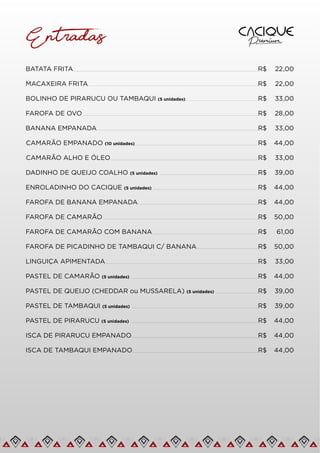 BATATA FRITA R$ 22,00
Entradas
MACAXEIRA FRITA R$ 22,00
BOLINHO DE PIRARUCU OU TAMBAQUI (5 unidades) R$ 33,00
FAROFA DE OVO R$ 28,00
BANANA EMPANADA R$ 33,00
CAMARÃO EMPANADO (10 unidades) R$ 44,00
CAMARÃO ALHO E ÓLEO R$ 33,00
DADINHO DE QUEIJO COALHO (5 unidades) R$ 39,00
ENROLADINHO DO CACIQUE (5 unidades) R$ 44,00
FAROFA DE BANANA EMPANADA R$ 44,00
FAROFA DE CAMARÃO R$ 50,00
FAROFA DE CAMARÃO COM BANANA R$ 61,00
FAROFA DE PICADINHO DE TAMBAQUI C/ BANANA R$ 50,00
LINGUIÇA APIMENTADA R$ 33,00
PASTEL DE CAMARÃO (5 unidades) R$ 44,00
PASTEL DE QUEIJO (CHEDDAR ou MUSSARELA) (5 unidades) R$ 39,00
PASTEL DE TAMBAQUI (5 unidades) R$ 39,00
PASTEL DE PIRARUCU (5 unidades) R$ 44,00
ISCA DE PIRARUCU EMPANADO R$ 44,00
ISCA DE TAMBAQUI EMPANADO R$ 44,00
 