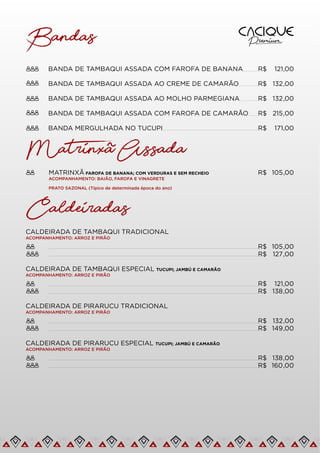 BANDA DE TAMBAQUI ASSADA COM FAROFA DE BANANA R$ 121,00
Bandas
BANDA DE TAMBAQUI ASSADA AO CREME DE CAMARÃO R$ 132,00
BANDA DE TAMBAQUI ASSADA AO MOLHO PARMEGIANA R$ 132,00
BANDA DE TAMBAQUI ASSADA COM FAROFA DE CAMARÃO R$ 215,00
BANDA MERGULHADA NO TUCUPI R$ 171,00
MATRINXÃ FAROFA DE BANANA; COM VERDURAS E SEM RECHEIO
ACOMPANHAMENTO: BAIÃO, FAROFA E VINAGRETE
PRATO SAZONAL (Típico de determinada época do ano)
R$ 105,00
CALDEIRADA DE TAMBAQUI TRADICIONAL
ACOMPANHAMENTO: ARROZ E PIRÃO
R$ 105,00
CALDEIRADA DE TAMBAQUI ESPECIAL TUCUPI; JAMBÚ E CAMARÃO
ACOMPANHAMENTO: ARROZ E PIRÃO
Matrinxa Assada
~
Caldeiradas
R$ 127,00
R$ 121,00
R$ 138,00
CALDEIRADA DE PIRARUCU TRADICIONAL
ACOMPANHAMENTO: ARROZ E PIRÃO
R$ 132,00
R$ 149,00
CALDEIRADA DE PIRARUCU ESPECIAL TUCUPI; JAMBÚ E CAMARÃO
ACOMPANHAMENTO: ARROZ E PIRÃO
R$ 138,00
R$ 160,00
 