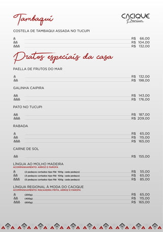 COSTELA DE TAMBAQUI ASSADA NO TUCUPI
R$ 66,00
Tambaqui
R$ 104,00
R$ 132,00
Pratos especiais da casa
PAELLA DE FRUTOS DO MAR
R$ 132,00
GALINHA CAIPIRA
R$ 198,00
R$ 143,00
R$ 176,00
PATO NO TUCUPI
R$ 187,00
R$ 209,00
RABADA
R$ 65,00
R$ 115,00
R$ 165,00
CARNE DE SOL
LÍNGUA AO MOLHO MADEIRA
ACOMPANHAMENTO: ARROZ E FAROFA
LÍNGUA REGIONAL À MODA DO CACIQUE
ACOMPANHAMENTO: MACAXEIRA FRITA, ARROZ E FAROFA
R$ 65,00
R$ 115,00
R$ 165,00
R$ 155,00
R$ 55,00
R$ 65,00
(3 pedaços cortados tipo ﬁlé 100g cada pedaço)
R$ 85,00
(5 pedaços cortados tipo ﬁlé 100g cada pedaço)
(2 pedaços cortados tipo ﬁlé 100g cada pedaço)
(400g)
(600g)
(200g)
 