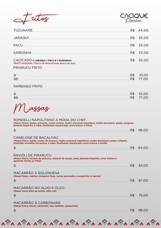 Fritos
PIRARUCU FRITO
R$ 61,00
R$ 77,00
TUCUNARÉ R$ 44 ,00
JARAQUI R$ 33,00
PACU R$ 33,00
SARDINHA R$ 33,00
CACICADO (1 JARAQUI, 1 PACU E 1 SARDINHA)
PRATO SAZONAL (Típico de determinada época do ano)
R$ 55 ,00
TAMBAQUI FRITO
R$ 55,00
R$ 77,00
Massas
RONDELLI NAPOLITANO A MODA DO CHEF
(Massa fresca, queijo, presunto, creme cheese, molho artesanal napolitano, molho bechamel, queijo, orégano,
pimenta biquinho, e salsa, ﬁnalização maçaricado, arroz branco e fritas)
R$ 98,00
CANELONE DE BACALHAU
(Massa fresca, queijo, creme de pirarucu, molho artesanal napolitano, molho bechamel, queijo, orégano,
pimentão vermelho em juliene, e salsa, ﬁnalização maçaricado, arroz branco e forofa)
R$ 94,00
RAVIÓLI DE PIRARUCU
(Massa fresca, recheio de pirarucu, redução de tucupí, salsa, pimenta biquinho, arroz branco e
opcional: forofa ou fritas)
R$ 83,00
MACARRÃO À BOLONHESA
(Massa fresca, molhos, temperos ﬁnos, carne, parmesão e manjericão in natura)
R$ 87,00
MACARRÃO NO ALHO E ÓLEO
(Massa fresca,Óleo de azeite, Alho, sal)
R$ 75,00
MACARRÃO À CARBONARA
(Massa fresca, bacon, parmesão, ovo, salsinha, manjericão)
R$ 98,00
 