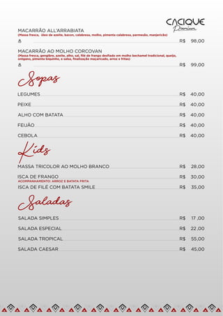MACARRÃO ALL’ARRABIATA
(Massa fresca, óleo de azeite, bacon, calabresa, molho, pimenta calabresa, parmesão, manjericão)
R$ 98,00
MACARRÃO AO MOLHO CORCOVAN
(Massa fresca, gengibre, azeite, alho, sal, ﬁlé de frango desﬁado em molho bechamel tradicional, queijo,
orégano, pimenta biquinho, e salsa, ﬁnalização maçaricado, arroz e fritas)
R$ 99,00
Sopas
LEGUMES R$ 40,00
PEIXE R$ 40,00
ALHO COM BATATA R$ 40,00
FEIJÃO R$ 40,00
CEBOLA R$ 40,00
Kids
MASSA TRICOLOR AO MOLHO BRANCO R$ 28,00
ISCA DE FRANGO R$ 30,00
ISCA DE FILÉ COM BATATA SMILE R$ 35,00
ACOMPANHAMENTO: ARROZ E BATATA FRITA
Saladas
SALADA TROPICAL R$ 55,00
SALADA CAESAR R$ 45,00
SALADA SIMPLES R$ 17 ,00
SALADA ESPECIAL R$ 22 ,00
 